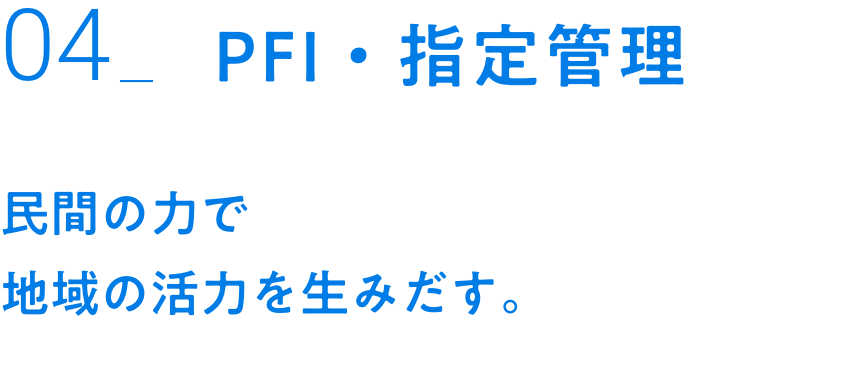 04_PFI・指定管理｜民間の力で地域の活力を生みだす。