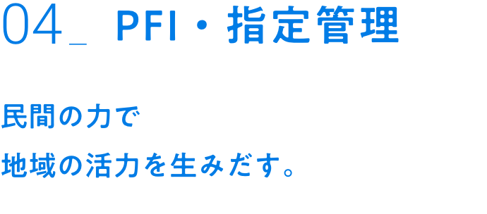 04_PFI・指定管理｜民間の力で地域の活力を生みだす。